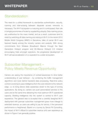 WHITEPAPER                                                                      Wi-Fi or Femto - 13




Standardization
The need for a uniﬁed framework to standardize authentication, security,
roaming and inter-working between disparate access networks is
necessary. The Wi-Fi ecosystem is maturing and it is anticipated, their role
in bringing economies of scale by supplanting ubiquity. Data roaming prices
are unattractive for the mass market, and as a result, customers tend to
resist by switching off data roaming and relying on Wi-Fi. In the recent 2012
Mobile World Congress (MWC) in Barcelona, talks of carrier Wi-Fi was
featured heavily among the industry carriers and analysts. With strong
commitments from Wireless Broadband Alliance through the Next
Generation Hotspot program and Wi-Alliance Hotspot 2.0 initiative
encouraging trials amongst operators, the progressive development of
Wi-Fi will see acceleration of co-operation to a wider ecosystem.




Subscriber Management –
Policy Meets Revenue Opportunity
Carriers are seeing the importance of context-awareness to drive better
understanding of user behavior – by combining the trafﬁc management
algorithms and tools behind backend data processing. Real-time policy
control is evolving to pass intelligence from the core network to the network
edge, i.e. to bring device state awareness closer to the type of running
applications. By doing so, carriers can push personalized services to the
users and at the same time delivering the most optimum Wi-Fi operational
capacity. Building intelligence into the system is central to Wi-Fi user
experience. The general view is accepted that a carefully designed Wi-Fi
deployment with granular subscriber management gives more mileage to
extended revenue, as users are willing to pay for service, if the perceived
performance is heightened. Based on a survey by Senza Fili Consulting,
the impact of Wi-Fi ofﬂoad to subscriber revenue and user experience as
shown in Figure 4 are generally positive.
 