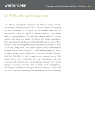 WHITEPAPER                                           Greenpacket Mobile Data Offload Solution - 16




Wi-Fi Experience Management

The Intouch Connectivity Experience for Wi-Fi is based on the
Connectivity Experience Platform suite of solutions, speciﬁc to managing
the Wi-Fi experience. It is designed as an intelligent client that can
automatically detect and switch to Operator hotspot, user-deﬁned
hotspot or partner hotspot. The client also supports various connection
policies that allow time-based restrictions and device restrictions.
User experience is made simple and transparent by giving control; when,
how and which Wi-Fi hotspot to access without manual selection of Wi-Fi
SSIDs and conﬁguration. The client supports various authentication
methods such as WISPr, Hotspot 2.0, Next Generation Hotspots (NGH)
as well as secured authentication protocol such as EAP-SIM, EAP-AKA,
EAP-TLS, EAP-TTLS on 802.1X networks and thus provides a Wi-Fi
environment in which subscribers can roam automatically with fully
integrated authentication and a standard based approach with minimal
change to existing networks. With advanced Wi-Fi management,
the client can be extended to support advanced features of iWLAN and
ANDSF for operators considering the implementation of 3G~Wi-Fi ofﬂoading.
 