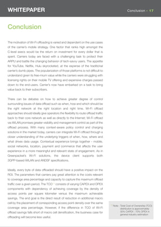 WHITEPAPER                                                                                      Conclusion - 17




Conclusion

The motivation of Wi-Fi ofﬂoading is varied and dependent on the use cases
of the carrier’s mobile strategy. One factor that ranks high amongst the
C-level execs would be the return on investment for every dollar that is
spent. Carriers today are faced with a challenging task to protect their
ARPU and battle the changing behavior of tech-savvy users. The appetite
for YouTube, Netﬂix, Hulu skyrocketed, at the expense of the traditional
carrier’s dumb pipes. The popularization of those platforms is not difﬁcult to
understand given its free-mium value while the carriers were struggling with
licensing rights on their mobile TV offering and expensive charges passed
down to the end-users. Carrier’s now have embarked on a task to bring
value back to their subscribers.


There can be debates on how to achieve greater degree of control
surrounding issues of data ofﬂoad such as when, how and which should be
the right network at the right location and right time. Wi-Fi ofﬂoad
approaches should ideally give operators the ﬂexibility to route ofﬂoad trafﬁc
back to their core network as well as directly to the Internet; Wi-Fi ofﬂoad
via iWLAN promises greater visibility and management control as part of the
ofﬂoad process. With many context-aware policy control and charging
solutions in the market today, carriers can integrate Wi-Fi ofﬂoad through a
closer understanding of the underlying triggers of when, how, where and
what drives data usage. Contextual experience brings together - mobile,
social networks, location, payment and commerce that affects the user
experience in a more meaningful and relevant state of engagement. As in
Greenpacket’s    Wi-Fi   solutions,   the   device   client   supports   both
3GPP-based iWLAN and ANDSF speciﬁcations.


Ideally, every byte of data ofﬂoaded should have a positive impact on the
ROI. The parameters that carriers pay great attention is the costs relevant
to coverage area percentage and capacity to capture the maximum ofﬂoad
trafﬁc over a given period. The TCO11 consists of varying CAPEX and OPEX
components with dependency of achieving coverage by the density of
access points per square kilometer versus the maximum achievable
savings. The end goal is the direct result of reduction in additional macro
cell by the placement of corresponding access point density over the same
                                                                                 11Note : Total Cost of Ownership (TCO)
coverage area percentage. However, if the difference in TCO of Wi-Fi                     distribution is approximately
ofﬂoad savings falls short of macro cell densiﬁcation, the business case for             30% CAPEX : 70% OPEX in
                                                                                         general industry estimation
ofﬂoading will become less useful.
 