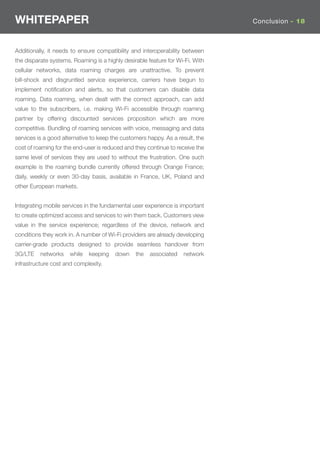 WHITEPAPER                                                                     Conclusion - 18



Additionally, it needs to ensure compatibility and interoperability between
the disparate systems. Roaming is a highly desirable feature for Wi-Fi. With
cellular networks, data roaming charges are unattractive. To prevent
bill-shock and disgruntled service experience, carriers have begun to
implement notiﬁcation and alerts, so that customers can disable data
roaming. Data roaming, when dealt with the correct approach, can add
value to the subscribers, i.e. making Wi-Fi accessible through roaming
partner by offering discounted services proposition which are more
competitive. Bundling of roaming services with voice, messaging and data
services is a good alternative to keep the customers happy. As a result, the
cost of roaming for the end-user is reduced and they continue to receive the
same level of services they are used to without the frustration. One such
example is the roaming bundle currently offered through Orange France;
daily, weekly or even 30-day basis, available in France, UK, Poland and
other European markets.


Integrating mobile services in the fundamental user experience is important
to create optimized access and services to win them back. Customers view
value in the service experience; regardless of the device, network and
conditions they work in. A number of Wi-Fi providers are already developing
carrier-grade products designed to provide seamless handover from
3G/LTE    networks    while   keeping   down    the   associated   network
infrastructure cost and complexity.
 