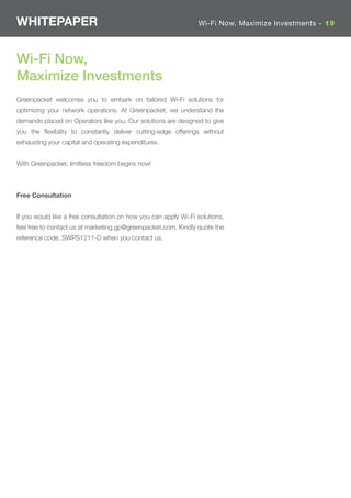 WHITEPAPER                                                       Wi-Fi Now, Maximize Investments - 19




Wi-Fi Now,
Maximize Investments
Greenpacket welcomes you to embark on tailored Wi-Fi solutions for
optimizing your network operations. At Greenpacket, we understand the
demands placed on Operators like you. Our solutions are designed to give
you the ﬂexibility to constantly deliver cutting-edge offerings without
exhausting your capital and operating expenditures.


With Greenpacket, limitless freedom begins now!



Free Consultation


If you would like a free consultation on how you can apply Wi-Fi solutions,
feel free to contact us at marketing.gp@greenpacket.com. Kindly quote the
reference code, SWPS1211-D when you contact us.
 