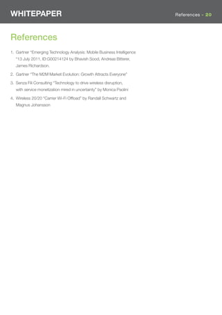 WHITEPAPER                                                               References - 20




References
1. Gartner “Emerging Technology Analysis: Mobile Business Intelligence
   “13 July 2011, ID:G00214124 by Bhavish Sood, Andreas Bitterer,
   James Richardson.

2. Gartner “The M2M Market Evolution: Growth Attracts Everyone”

3. Senza Fili Consulting “Technology to drive wireless disruption,
   with service monetization mired in uncertainty” by Monica Paolini

4. Wireless 20/20 “Carrier Wi-Fi Ofﬂoad” by Randall Schwartz and
   Magnus Johansson
 