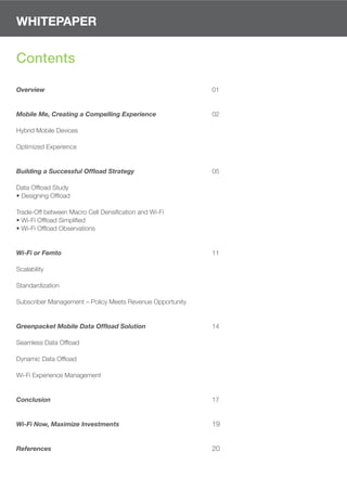 WHITEPAPER


Contents

Overview                                                   01


Mobile Me, Creating a Compelling Experience                02

Hybrid Mobile Devices

Optimized Experience


Building a Successful Offload Strategy                     05

Data Ofﬂoad Study
• Designing Ofﬂoad

Trade-Off between Macro Cell Densiﬁcation and Wi-Fi
• Wi-Fi Ofﬂoad Simpliﬁed
• Wi-Fi Ofﬂoad Observations


Wi-Fi or Femto                                             11

Scalability

Standardization

Subscriber Management – Policy Meets Revenue Opportunity


Greenpacket Mobile Data Offload Solution                   14

Seamless Data Ofﬂoad

Dynamic Data Ofﬂoad

Wi-Fi Experience Management


Conclusion                                                 17


Wi-Fi Now, Maximize Investments                            19


References                                                 20
 
