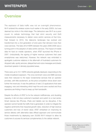 WHITEPAPER                                                                                       Overview - 01




Overview

The explosion of data trafﬁc was not an overnight phenomenon.
Wi-Fi entered the wireless scene much earlier in the early 2000’s, but was
deemed too niche in the initial stage. The detractors saw Wi-Fi as a poor
cousin to cellular technology that had strict security and QoS
measurements necessary to deliver voice centric services at that time.
Fast forward to 2010, the telecoms landscape has evolved and
transformed into a 2nd generation of end-users that demand more than
voice services. The take-off of HSPA between the years 2006-2008 was a
turning point in the adoption of data-centric services. The impact of mobile
data hit hard on mobile operators, when AT&T launched the iPhone in
2007. Undoubtedly, the signing of higher revenue customers that used
smartphones was welcomed. However, the network was embroiled in
apologetic customer relations in the aftermath of frustrated customers for
dropped calls, spotty services, delayed text and voice messages and drastic
download speeds in densely populated areas.


There were up to 4121 HSPA networks globally deployed, responding to the
mobile broadband explosion. The once dominant voice and SMS services
were then reduced to the basic fundamental services that an operator
provides, with little excitement, as the price competition drove down even
further the revenues. It was the plethora of web 2.0 applications that were
engaging, new and interesting which kept the end-users excited and thus
operators are ﬁnding it hard to keep up their bandwidth.


Despite the efforts of AT&T to ﬁx the network inefﬁciencies, and doubling
capacity, it did not stop customer’s backlash and switch to a rival carrier.
Smart devices like iPhones, iPads and tablets can be disruptive, if the
operator cannot handle the trafﬁc that is generated. In order to mitigate the
negative sentiments that impacted growth rates, reduction of high revenue
customers and loss of brand value; AT&T embarked on improving its
service delivery with alternative data ofﬂoad approach and communicate
those investments by deploying over 29,000 Wi-Fi hotspot to allow its
customers to access its services complementary to the cellular network.


                                                                                1Source : Informa Telecoms & HSPA+
                                                                                         Media, 4G Americas
                                                                                         – Aug 2011
 