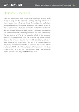 WHITEPAPER                                           Mobile Me, Creating a Compelling Experience - 02
                                                                                  Where is Wi-Fi 04




Optimized Experience
Consumer behaviors are driven in part by the usability and simplicity of the
device to bring out the experience. Similarly, operating systems and
platforms are a blend of functional utilities. Optimization of the applications
and development tools are changing compression techniques from settings
that were impractical or that were restricted in traditional approaches into
optimized support. This largely, helped reinvent the approach to deliver the
web-centered approach surrounding application and media consumption.
The convergence of IT and the cascading effect on the consumer
electronics industries has had a shift in IT innovation from large businesses
direct to the consumer. Likewise, many mobile application priorities are
being re-invented for various areas. CIOs and CTOs of organizations are
recognizing the commercial beneﬁts of combining the powerful delivery
mechanism of Wi-Fi with mobile applications, of which include connectivity,
mobility of B2C or B2B2C that cuts across consumers and enterprise
models, context-aware ability and M2M collaboration.
 
