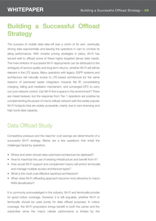 WHITEPAPER                                                    Building a Successful Offload Strategy - 02
                                                                                     Where is Wi-Fi 05




Building a Successful Ofﬂoad
Strategy
The success of mobile data take-off was a victim of its own, eventually
driving data exponentially and leaving the operators in vain to combat its
ailing performance. With smarter pricing strategies in place, Wi-Fi has
served well to ofﬂoad some of these highly targeted dense data needs.
The main inhibitor of successful Wi-Fi deployments can be attributed to the
ambiguity of service quality and long term returns, whether Wi-Fi will still be
relevant in the LTE space. Many operators with legacy 3GPP systems and
architecture will naturally evolve to LTE-based architecture for the same
reasons of perceived easier integration towards ﬂat IP, consolidating
charging, billing and mediation mechanism, and converged EPC to carry
out core network control. Can Wi-Fi ﬁnd a space in this environment? There
are mixed reviews, but the response from Tier 1 operators are positive by
complementing the power of macro cellular network with the widely popular
Wi-Fi hotspots that are widely accessible, mainly due to zero-licensing and
high burst data capacity.




Data Ofﬂoad Study
Competitive pressure and the need for cost savings are determinants of a
successful Wi-Fi strategy. Below are a few questions that entail the
challenges faced by operators.


• Where and when should data-optimized architecture be deployed?
• How to maximize the use of existing infrastructure and beneﬁt from it?
• How would Wi-Fi support and complement macro cell and/or femtocells
   and manage multiple access architecture types?
• What is the most cost-effective backhaul architecture?
• When does Wi-Fi ofﬂoading approach become more attractive to macro
   RAN densiﬁcation?


It is commonly acknowledged in the industry, Wi-Fi and femtocells provide
for good indoor coverage. However, it is still arguable, whether Wi-Fi or
femtocells should be used purely for data ofﬂoad purposes. In indoor
coverage, the Wi-Fi proposition brings beneﬁt to both the carrier and the
subscriber since the macro cellular performance is limited by the
 
