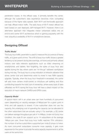 WHITEPAPER                                                     Building a Successful OffloadOverview - 01
                                                                                            Strategy 06



penetration losses. In the ofﬂoad case, it primarily beneﬁts the carrier,
although the subscriber’s data experience becomes more compelling
because of the higher data speeds. Both Wi-Fi and femtocells approach
can help ofﬂoad indoor trafﬁc. The early focus of Wi-Fi indoor ofﬂoad has
been based on user deployed, self-managed Wi-Fi. However, there is an
alternative approach that integrates indoor unlicensed radios into an
end-to-end carrier Wi-Fi architecture which is gaining popularity with the
near ubiquitous availability of Wi-Fi in smartphone devices.



Designing Ofﬂoad

Traffic Model
The busy hour trafﬁc parameter is used to measure the occurrence of heavy
trafﬁc, at a given point of time. The shift of busy hour trafﬁc shows a greater
tendency to be present during late evenings, at home and primarily utilized
indoors over data intensive applications such as video streaming on
smartphones and tablets. Not forgetting, the spike of busy hour also
applies during the day where users are “on-the-go” between workplaces
during mid-day. The busy hour is a key indication of network utilization that
drives carrier cost and determines when to invest in new RAN capacity
upgrade. Typically, when the busy hour threshold is exceeded, the carrier
will add more carriers (multi-carrier) or introduce cell splitting and thus
contributing towards the total cost of ownership; where every byte of data
ofﬂoaded via Wi-Fi during the busy hour will have a direct impact on the
reduction of macro network CAPEX and OPEX costs.


Capacity Model
A typical macro cell in an urban area can have hundreds of concurrent
users (depending on varying averages of Mbps/user for a given point in
time) and cell capacity is shared. If one subscriber does not use the
capacity, the underlying cost of operating the capacity can be allocated to
the other subscribers that are actually using it. For example, a 3G carrier
can deliver average throughput per cell of 14.4Mbps. Under non-busy hour
condition, the node B can support up to 14 subscribers at the average
1Mbps per user. Given that busy hour trafﬁc reaches 70% utilization,
the number of active subscribers supported per node B drops to halve.
As more concurrent subscribers consume more capacity, it gets more
expensive for the carrier to provide the extra capacity requirements to all the
users at the same time.
 