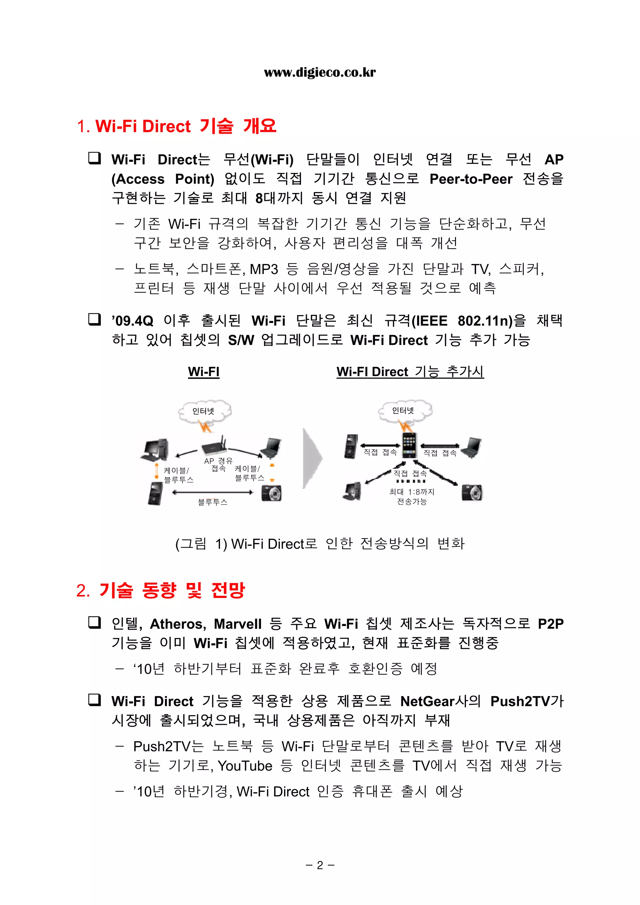 www.digieco.co.kr


1. Wi-Fi Direct 기술 개요
   Wi-Fi Direct는 무선(Wi-Fi) 단말들이 인터넷 연결 또는 무선 AP
   (Access Point) 없이도 직접 기기간 통신으로 Peer-to-Peer 전송을
   구현하는 기술로 최대 8대까지 동시 연결 지원
   - 기존 Wi-Fi 규격의 복잡한 기기간 통신 기능을 단순화하고, 무선
     구간 보안을 강화하여, 사용자 편리성을 대폭 개선
   - 노트북, 스마트폰, MP3 등 음원/영상을 가진 단말과 TV, 스피커,
     프린터 등 재생 단말 사이에서 우선 적용될 것으로 예측

   ’09.4Q 이후 출시된 Wi-Fi 단말은 최신 규격(IEEE 802.11n)을 채택
   하고 있어 칩셋의 S/W 업그레이드로 Wi-Fi Direct 기능 추가 가능

            Wi-FI                    Wi-FI Direct 기능 추가시

            인터넷                              인터넷




                                        직접 접속      직접 접속
                AP 경유
         케이블/    접속 케이블/
                                             직접 접속
         블루투스         블루투스
                                             최대 1:8까지
                블루투스                          전송가능




          (그림 1) Wi-Fi Direct로 인한 전송방식의 변화


2. 기술 동향 및 전망
   인텔, Atheros, Marvell 등 주요 Wi-Fi 칩셋 제조사는 독자적으로 P2P
   기능을 이미 Wi-Fi 칩셋에 적용하였고, 현재 표준화를 진행중
   - ‘10년 하반기부터 표준화 완료후 호환인증 예정

   Wi-Fi Direct 기능을 적용한 상용 제품으로 NetGear사의 Push2TV가
   시장에 출시되었으며, 국내 상용제품은 아직까지 부재
   - Push2TV는 노트북 등 Wi-Fi 단말로부터 콘텐츠를 받아 TV로 재생
     하는 기기로, YouTube 등 인터넷 콘텐츠를 TV에서 직접 재생 가능
   - ’10년 하반기경, Wi-Fi Direct 인증 휴대폰 출시 예상




                               -2-
 