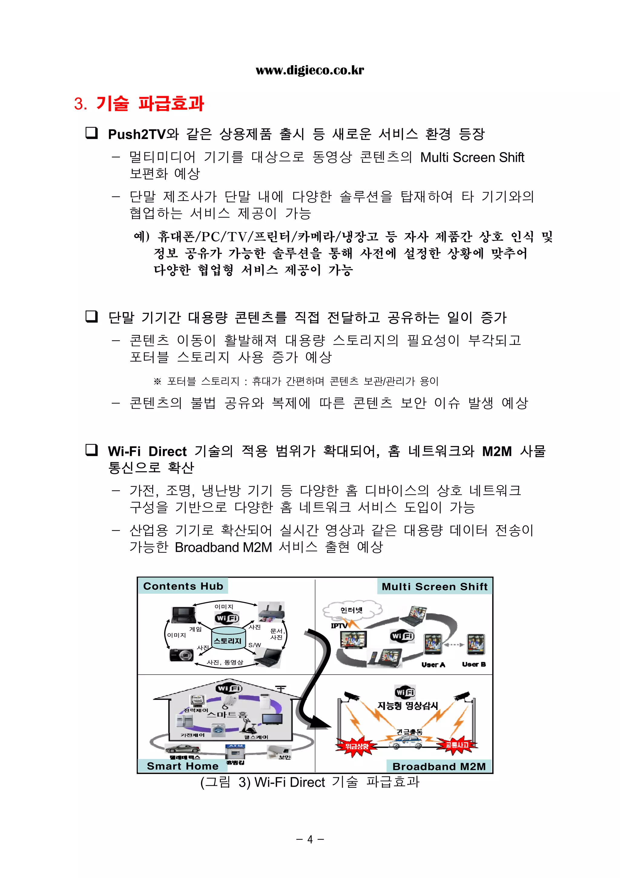 www.digieco.co.kr

3. 기술 파급효과
  Push2TV와 같은 상용제품 출시 등 새로운 서비스 환경 등장
  - 멀티미디어 기기를 대상으로 동영상 콘텐츠의 Multi Screen Shift
    보편화 예상
  - 단말 제조사가 단말 내에 다양한 솔루션을 탑재하여 타 기기와의
    협업하는 서비스 제공이 가능
    예) 휴대폰/PC/TV/프린터/카메라/냉장고 등 자사 제품간 상호 인식 및
      정보 공유가 가능한 솔루션을 통해 사전에 설정한 상황에 맞추어
      다양한 협업형 서비스 제공이 가능


  단말 기기간 대용량 콘텐츠를 직접 전달하고 공유하는 일이 증가
  - 콘텐츠 이동이 활발해져 대용량 스토리지의 필요성이 부각되고
    포터블 스토리지 사용 증가 예상
      ※ 포터블 스토리지 : 휴대가 간편하며 콘텐츠 보관/관리가 용이

  - 콘텐츠의 불법 공유와 복제에 따른 콘텐츠 보안 이슈 발생 예상


  Wi-Fi Direct 기술의 적용 범위가 확대되어, 홈 네트워크와 M2M 사물
  통신으로 확산
  - 가전, 조명, 냉난방 기기 등 다양한 홈 디바이스의 상호 네트워크
    구성을 기반으로 다양한 홈 네트워크 서비스 도입이 가능
  - 산업용 기기로 확산되어 실시간 영상과 같은 대용량 데이터 전송이
    가능한 Broadband M2M 서비스 출현 예상

     Contents Hub                                 Multi Screen Shift

                    이미지



              게임             사진
                                   문서,
        이미지            사진          사진
                    스토리지
                             S/W
               사진

                   사진, 동영상




     Smart Home                                    Broadband M2M
               (그림 3) Wi-Fi Direct 기술 파급효과



                                         -4-
 