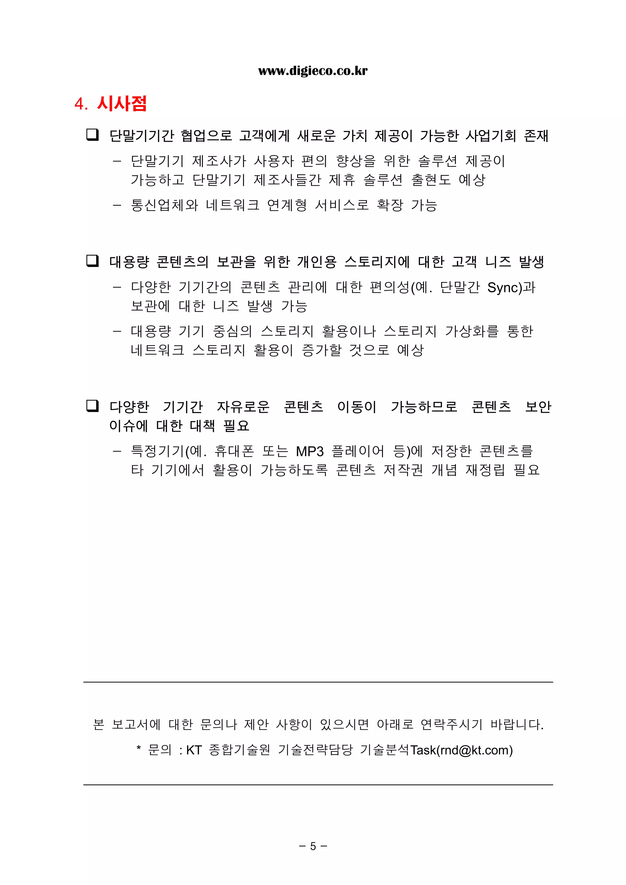 www.digieco.co.kr

4. 시사점
  단말기기간 협업으로 고객에게 새로운 가치 제공이 가능한 사업기회 존재
   - 단말기기 제조사가 사용자 편의 향상을 위한 솔루션 제공이
     가능하고 단말기기 제조사들간 제휴 솔루션 출현도 예상
   - 통신업체와 네트워크 연계형 서비스로 확장 가능



  대용량 콘텐츠의 보관을 위한 개인용 스토리지에 대한 고객 니즈 발생
   - 다양한 기기간의 콘텐츠 관리에 대한 편의성(예. 단말간 Sync)과
     보관에 대한 니즈 발생 가능
   - 대용량 기기 중심의 스토리지 활용이나 스토리지 가상화를 통한
     네트워크 스토리지 활용이 증가할 것으로 예상



  다양한 기기간 자유로운 콘텐츠 이동이 가능하므로 콘텐츠 보안
  이슈에 대한 대책 필요
   - 특정기기(예. 휴대폰 또는 MP3 플레이어 등)에 저장한 콘텐츠를
     타 기기에서 활용이 가능하도록 콘텐츠 저작권 개념 재정립 필요




 본 보고서에 대한 문의나 제안 사항이 있으시면 아래로 연락주시기 바랍니다.

     * 문의 : KT 종합기술원 기술전략담당 기술분석Task(rnd@kt.com)




                        -5-
 