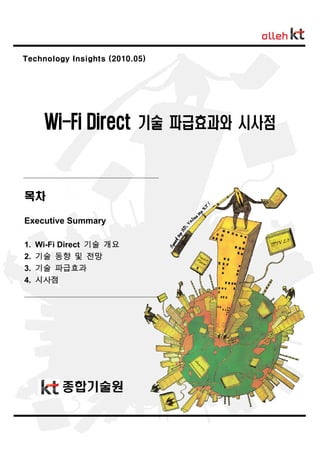 www.digieco.co.kr


Technology Insights (2010.05)




      Wi-Fi Direct 기술 파급효과와 시사점


목차

Executive Summary

1.   Wi-Fi Direct 기술 개요
2.   기술 동향 및 전망
3.   기술 파급효과
4.   시사점




          종합기술원


                                -0-
 
