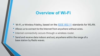 Overview of Wi-Fi
• Wi-Fi, orWireless Fidelity, based on the IEEE 802.11 standards for WLAN.
• Allows us to connect to the...