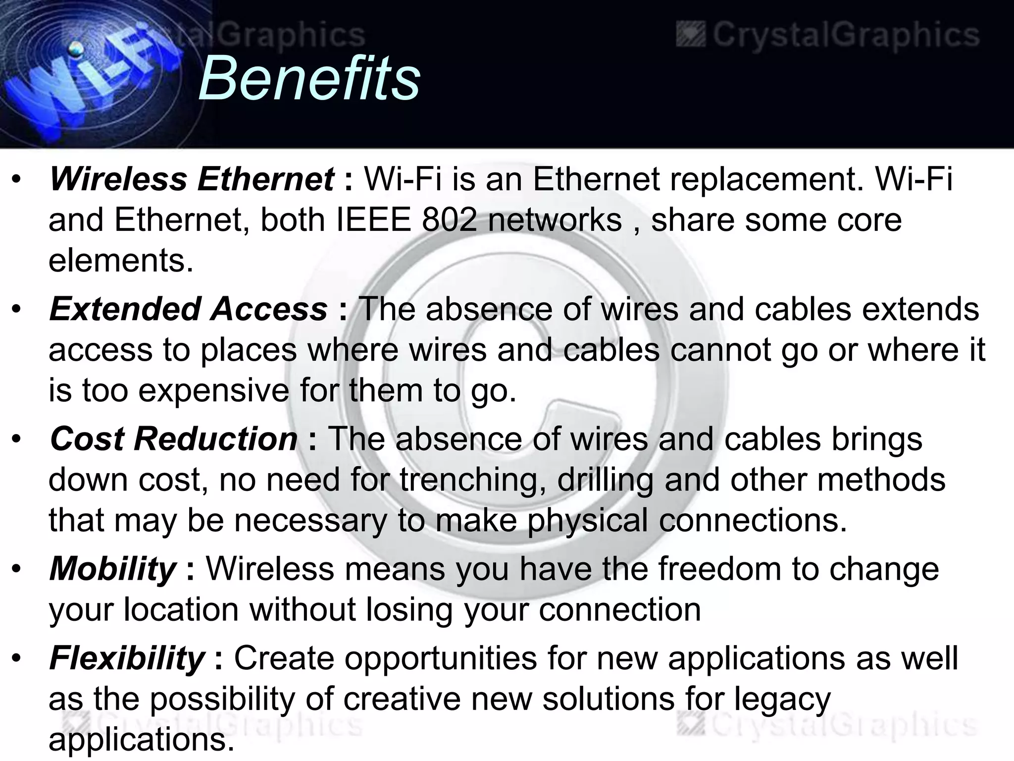 Benefits
• Wireless Ethernet : Wi-Fi is an Ethernet replacement. Wi-Fi
  and Ethernet, both IEEE 802 networks , share some core
  elements.
• Extended Access : The absence of wires and cables extends
  access to places where wires and cables cannot go or where it
  is too expensive for them to go.
• Cost Reduction : The absence of wires and cables brings
  down cost, no need for trenching, drilling and other methods
  that may be necessary to make physical connections.
• Mobility : Wireless means you have the freedom to change
  your location without losing your connection
• Flexibility : Create opportunities for new applications as well
  as the possibility of creative new solutions for legacy
  applications.
 