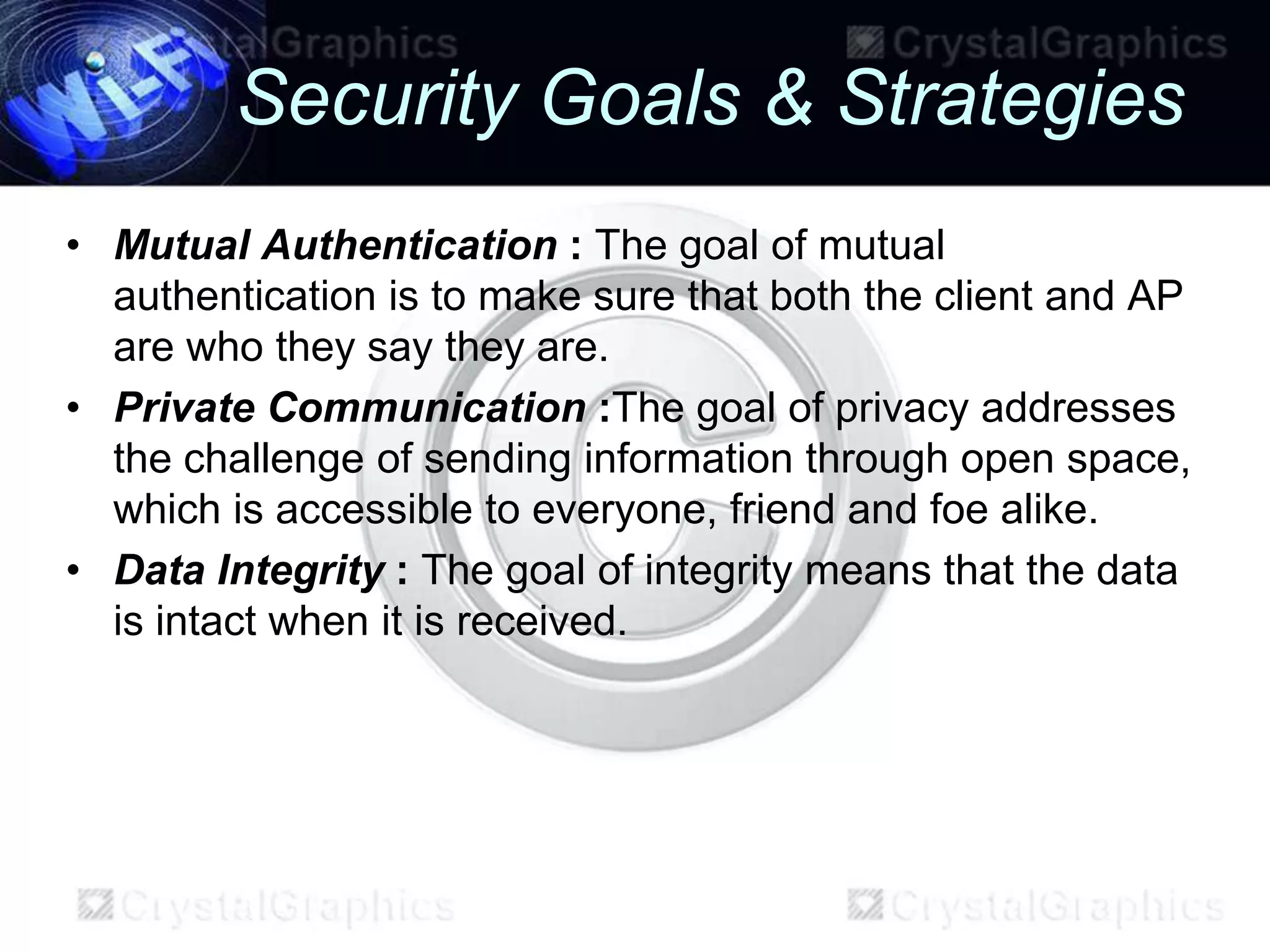 Security Goals & Strategies
• Mutual Authentication : The goal of mutual
  authentication is to make sure that both the client and AP
  are who they say they are.
• Private Communication :The goal of privacy addresses
  the challenge of sending information through open space,
  which is accessible to everyone, friend and foe alike.
• Data Integrity : The goal of integrity means that the data
  is intact when it is received.
 