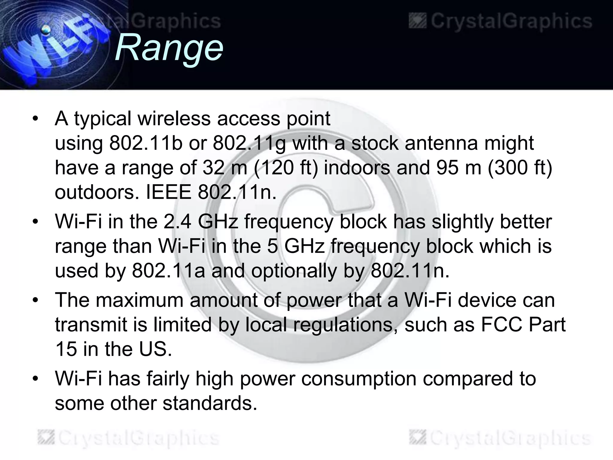 Range
• A typical wireless access point
  using 802.11b or 802.11g with a stock antenna might
  have a range of 32 m (120 ft) indoors and 95 m (300 ft)
  outdoors. IEEE 802.11n.
• Wi-Fi in the 2.4 GHz frequency block has slightly better
  range than Wi-Fi in the 5 GHz frequency block which is
  used by 802.11a and optionally by 802.11n.
• The maximum amount of power that a Wi-Fi device can
  transmit is limited by local regulations, such as FCC Part
  15 in the US.
• Wi-Fi has fairly high power consumption compared to
  some other standards.
 