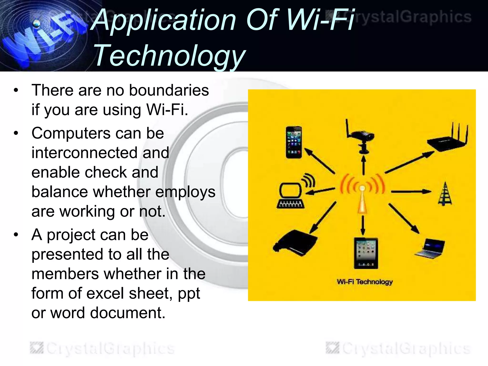 Application Of Wi-Fi
         Technology
• There are no boundaries
  if you are using Wi-Fi.
• Computers can be
  interconnected and
  enable check and
  balance whether employs
  are working or not.
• A project can be
  presented to all the
  members whether in the
  form of excel sheet, ppt
  or word document.
 