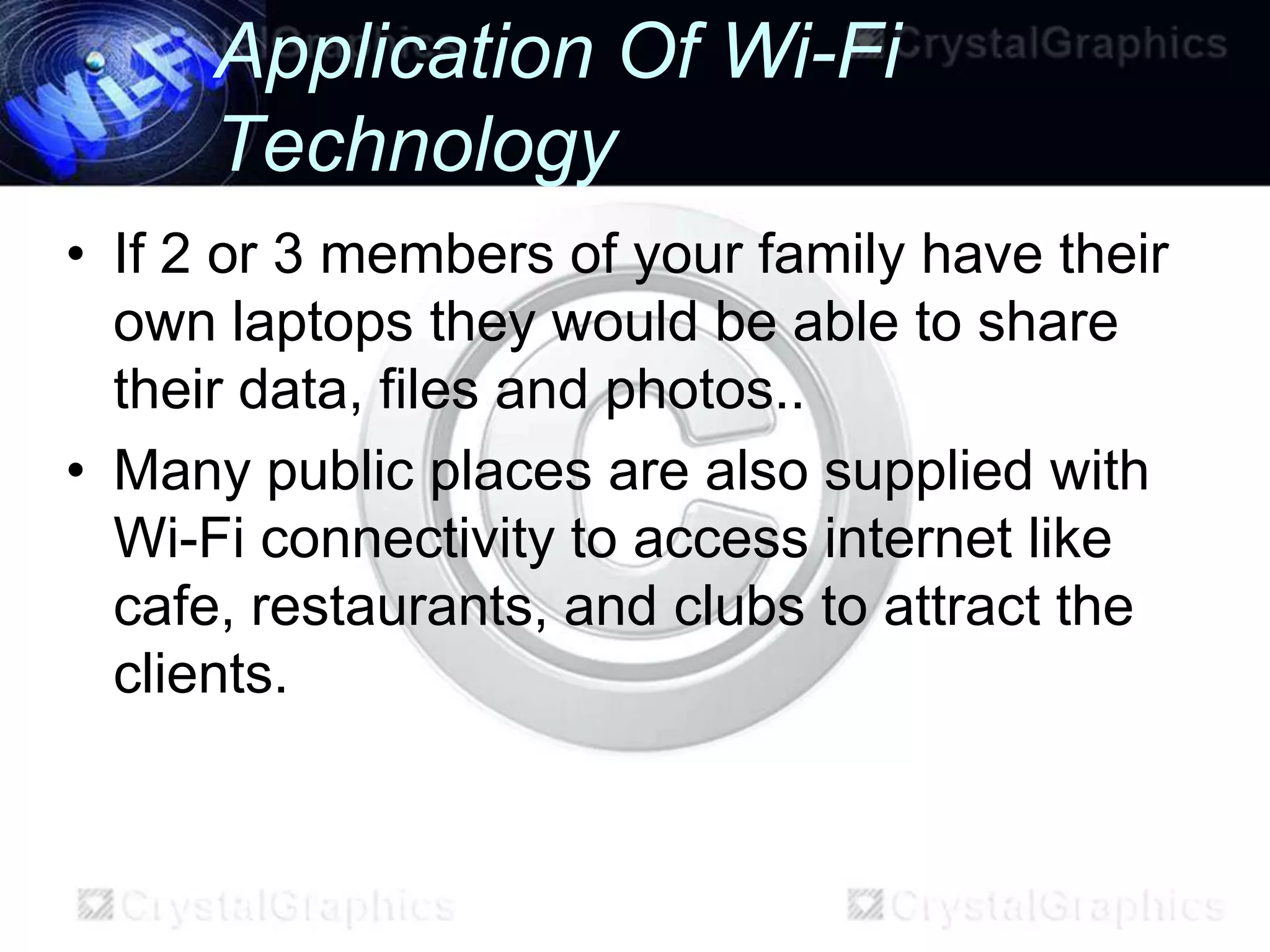 Application Of Wi-Fi
      Technology
• If 2 or 3 members of your family have their
  own laptops they would be able to share
  their data, files and photos..
• Many public places are also supplied with
  Wi-Fi connectivity to access internet like
  cafe, restaurants, and clubs to attract the
  clients.
 