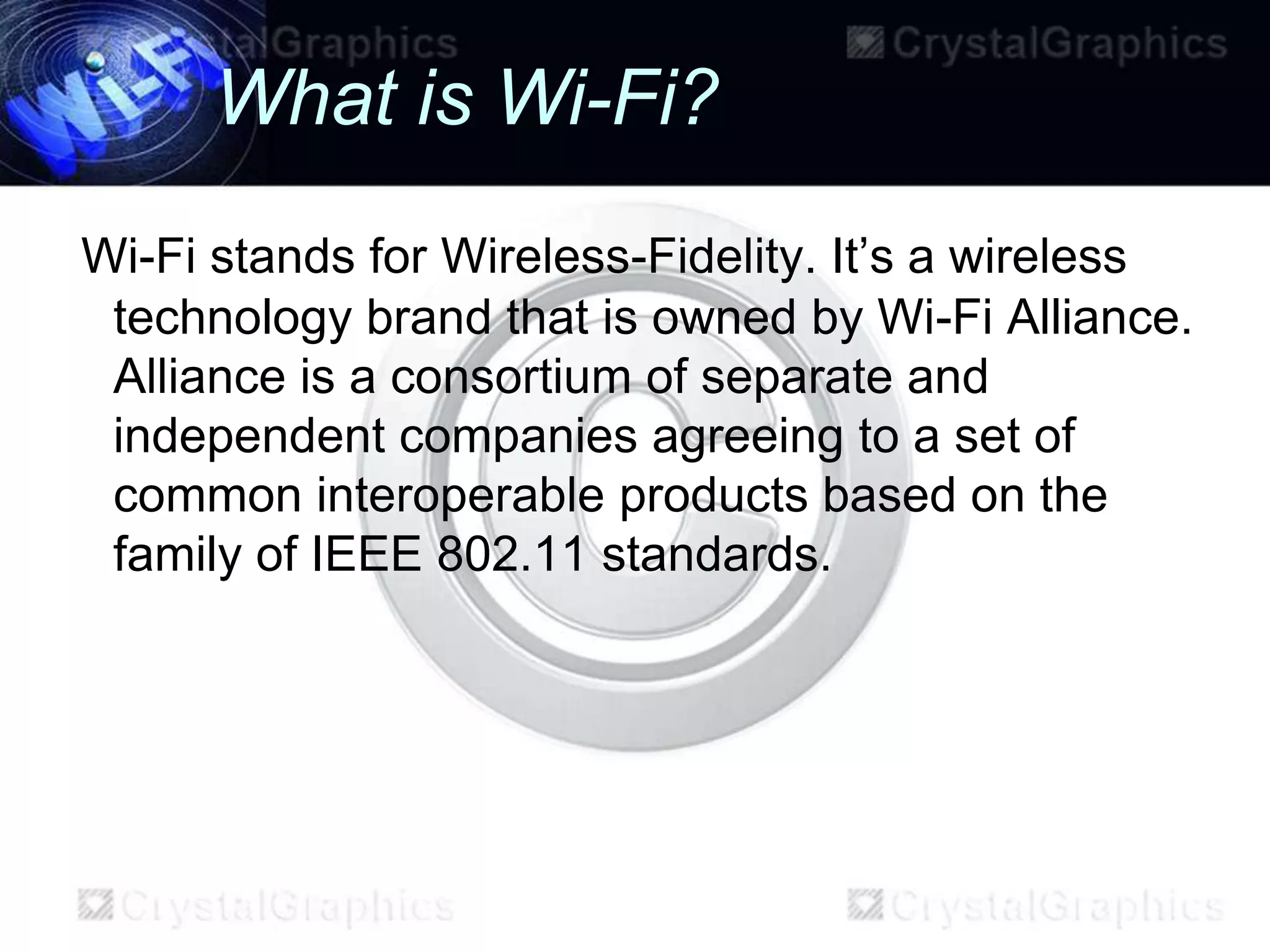 What is Wi-Fi?
Wi-Fi stands for Wireless-Fidelity. It’s a wireless
 technology brand that is owned by Wi-Fi Alliance.
 Alliance is a consortium of separate and
 independent companies agreeing to a set of
 common interoperable products based on the
 family of IEEE 802.11 standards.
 