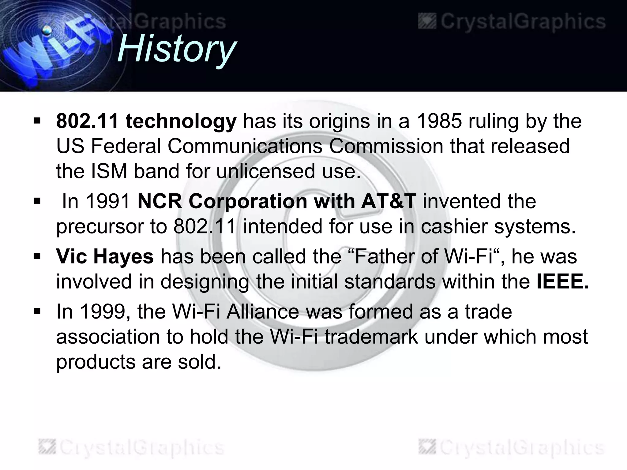 History
 802.11 technology has its origins in a 1985 ruling by the
  US Federal Communications Commission that released
  the ISM band for unlicensed use.
 In 1991 NCR Corporation with AT&T invented the
  precursor to 802.11 intended for use in cashier systems.
 Vic Hayes has been called the “Father of Wi-Fi“, he was
  involved in designing the initial standards within the IEEE.
 In 1999, the Wi-Fi Alliance was formed as a trade
  association to hold the Wi-Fi trademark under which most
  products are sold.
 