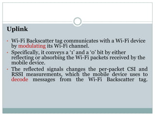 Uplink
• Wi-Fi Backscatter tag communicates with a Wi-Fi device
by modulating its Wi-Fi channel.
• Specifically, it conveys a ‘1’ and a ‘0’ bit by either
reflecting or absorbing the Wi-Fi packets received by thereflecting or absorbing the Wi-Fi packets received by the
mobile device.
• The reflected signals changes the per-packet CSI and
RSSI measurements, which the mobile device uses to
decode messages from the Wi-Fi Backscatter tag.
 