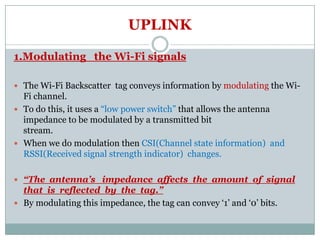 UPLINK
1.Modulating the Wi-Fi signals
 The Wi-Fi Backscatter tag conveys information by modulating the Wi-
Fi channel.
 To do this, it uses a “low power switch” that allows the antenna
impedance to be modulated by a transmitted bitimpedance to be modulated by a transmitted bit
stream.
 When we do modulation then CSI(Channel state information) and
RSSI(Received signal strength indicator) changes.
 “The antenna’s impedance affects the amount of signal
that is reflected by the tag.”
 By modulating this impedance, the tag can convey ‘1’ and ‘0’ bits.
 