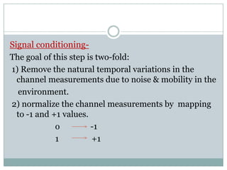 Signal conditioning-
The goal of this step is two-fold:
1) Remove the natural temporal variations in the
channel measurements due to noise & mobility in the
environment.
2) normalize the channel measurements by mapping
to -1 and +1 values.
o -1
1 +1
 