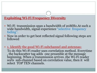 Exploiting Wi-Fi Frequency Diversity
 Wi-Fi transmission span a bandwidth of 20MHz.At such a
wide bandwidth, signal experience “selective frequency
fading”.
 Now in order to get best reflected signal following steps are Now in order to get best reflected signal following steps are
followed
 1. Identify the good Wi-Fi subchannel and antennas-
To do this Wi-Fi reader uses correlation method. Everytime
, the backscatter tag adds one preamble at the message
beginning. When a transmission arrives ,the Wi-Fi reader
sorts sub-channel based on correlation value, then it will
select TOP TEN channels.
 