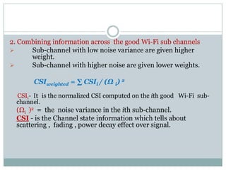 2. Combining information across the good Wi-Fi sub channels
 Sub-channel with low noise variance are given higher
weight.
 Sub-channel with higher noise are given lower weights.
CSIweighted = ∑ CSIi / (Ω i) 2CSIweighted = ∑ CSIi / (Ω i)
CSIi- It is the normalized CSI computed on the ith good Wi-Fi sub-
channel.
(Ωi )2 = the noise variance in the ith sub-channel.
CSI - is the Channel state information which tells about
scattering , fading , power decay effect over signal.
 