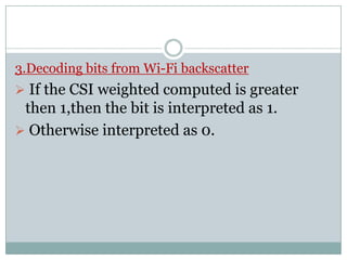 3.Decoding bits from Wi-Fi backscatter
 If the CSI weighted computed is greater
then 1,then the bit is interpreted as 1.
 Otherwise interpreted as 0. Otherwise interpreted as 0.
 