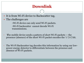 Downlink
 It is from Wi-Fi device to Backscatter tag.
 The challenges are
-Wi-Fi device can only send Wi-Fi packets.
-Wi-Fi backscatter cannot decode Wi-Fi
transmissions.
• The mobile device sends a pattern of short Wi-Fi packets — the
presence (absence) of the short Wi-Fi packet encodes the ‘1’ (‘0’) bit.
• The Wi-Fi Backscatter tag decodes this information by using our low-
power energy detector to differentiate between the presence and
absence of Wi-Fi packets.
 