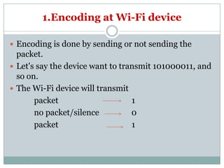 1.Encoding at Wi-Fi device
 Encoding is done by sending or not sending the
packet.
 Let's say the device want to transmit 101000011, and
so on.
The Wi-Fi device will transmit The Wi-Fi device will transmit
packet 1
no packet/silence 0
packet 1
 