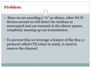 Problem
 Since we are encoding a “0” as silence, other Wi-Fi
devices around us will detect the medium as
unoccupied and can transmit in the silence spaces,
completely messing up our transmission.
 To prevent this we leverage a feature of the 802.11
protocol called CTS (clear to send), is used to
reserve the channel.
 