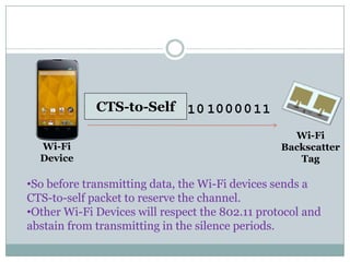 CTS-to-Self 0 0 0001 1 11
Wi-Fi
Wi-Fi
Device
Wi-Fi
Backscatter
Tag
•So before transmitting data, the Wi-Fi devices sends a
CTS-to-self packet to reserve the channel.
•Other Wi-Fi Devices will respect the 802.11 protocol and
abstain from transmitting in the silence periods.
 