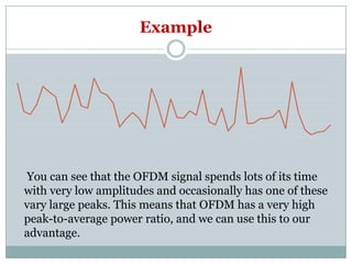 Example
You can see that the OFDM signal spends lots of its time
with very low amplitudes and occasionally has one of these
vary large peaks. This means that OFDM has a very high
peak-to-average power ratio, and we can use this to our
advantage.
 