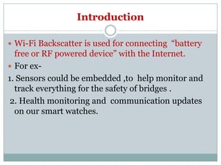 Introduction
 Wi-Fi Backscatter is used for connecting “battery
free or RF powered device” with the Internet.
 For ex-
1. Sensors could be embedded ,to help monitor and1. Sensors could be embedded ,to help monitor and
track everything for the safety of bridges .
2. Health monitoring and communication updates
on our smart watches.
 