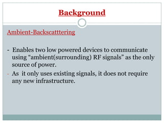 Background
Ambient-Backscatttering
- Enables two low powered devices to communicate
using “ambient(surrounding) RF signals” as the only
source of power.source of power.
- As it only uses existing signals, it does not require
any new infrastructure.
 