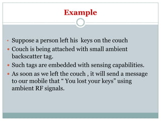 Example
• Suppose a person left his keys on the couch
 Couch is being attached with small ambient
backscatter tag.
 Such tags are embedded with sensing capabilities.
 As soon as we left the couch , it will send a message
to our mobile that “ You lost your keys” using
ambient RF signals.
 