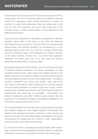 WHITEPAPER                                             Rethinking Communications and Connectivity - 13



The beneﬁts of a fully converged 3G-Wi-Fi experience is apparent with the
capacity boost from Wi-Fi to continue to deliver value added services and
support OTT applications better through optimization of scarce 3G
spectrum for mission critical applications. Users will unlikely waver in their
thirst for more OTT applications and carriers alike would have to ﬁnd
innovative means to ensure optimal delivery of those applications while
battling revenue decline.


Leave the content development to the geeks and programmers. What the
operators should realize is the sharing of their APIs and interfacing
technology which they own rights to. The role of APIs was previously heavily
network-centric and protected stringently, but transgressing to a more
application/service centric role. The crucial link in today’s evolving telco
space is to offset the invasion of OTT applications from taking a “free ride”
on the telco’s networks. Another way is to partner these application
developers, but entails some risks as to who owns the customer
relationship and responsibility of customer details.


By selectively opening their APIs, operators can have control over the type
of preferred software components that dictate speciﬁcations for data
procedures, data structures, object classes and variables necessary in the
design of interface communications. Efﬁcient use of APIs within the network
and service/application layer can drive revenue opportunities - as simple as
activation of application (e.g., games, ads, updates, video, chat) via the
user’s device to that extent of either in-app payment or pay per download
and inter-working mechanism to ensure the right type of policy, context,
location speciﬁc variables linked directly to bill. Other important aspects of
exposing APIs also brings light to compatibility - characteristics and
behavior of applications may differ in different access network. Also, the
experience on a smartphone and tablet can be distinctively different as it is
in the device operating system that it runs on.


The mutually beneﬁcial model will see more innovative applications ﬂourish
and operators keeping the users happily engaged. Consequently, both
operators and developers see faster monetization of their services and
products. Of course, this entail interoperability and integration that requires
some ﬁguring out including the core concerns of QoS, authentication,
roaming, security, uniﬁed billing and provisioning.


It is well worth the effort, considering the potential mobile wallet market is
huge, where there are already signiﬁcant interactions related to mobile web
transactions even without mass adoption out there in the market today.
 