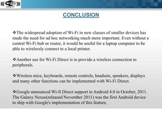 CONCLUSION
The widespread adoption of Wi-Fi in new classes of smaller devices has
made the need for ad hoc networking much more important. Even without a
central Wi-Fi hub or router, it would be useful for a laptop computer to be
able to wirelessly connect to a local printer.
Another use for Wi-Fi Direct is to provide a wireless connection to
peripherals.
Wireless mice, keyboards, remote controls, headsets, speakers, displays
and many other functions can be implemented with Wi-Fi Direct.
Google announced Wi-fi Direct support in Android 4.0 in October, 2011.
The Galaxy Nexus(released November 2011) was the first Android device
to ship with Google's implementation of this feature.

 