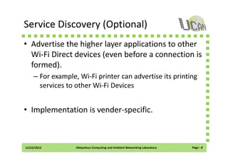 Service Discovery (Optional)
• Advertise the higher layer applications to other
Wi-Fi Direct devices (even before a connection is
formed).
– For example, Wi-Fi printer can advertise its printing
services to other Wi-Fi Devices

• Implementation is vender-specific.

11/22/2012

Ubiquitous Computing and Ambient Networking Laboratory

Page : 8

 