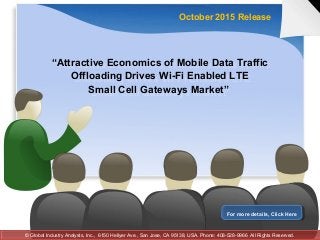 “Attractive Economics of Mobile Data Traffic
Offloading Drives Wi-Fi Enabled LTE
Small Cell Gateways Market”
“Attractive Economics of Mobile Data Traffic
Offloading Drives Wi-Fi Enabled LTE
Small Cell Gateways Market”
October 2015 Release
For more details, Click HereFor more details, Click Here
© Global Industry Analysts, Inc., 6150 Hellyer Ave., San Jose, CA 95138, USA. Phone: 408-528-9966 All Rights Reserved.© Global Industry Analysts, Inc., 6150 Hellyer Ave., San Jose, CA 95138, USA. Phone: 408-528-9966 All Rights Reserved.
 