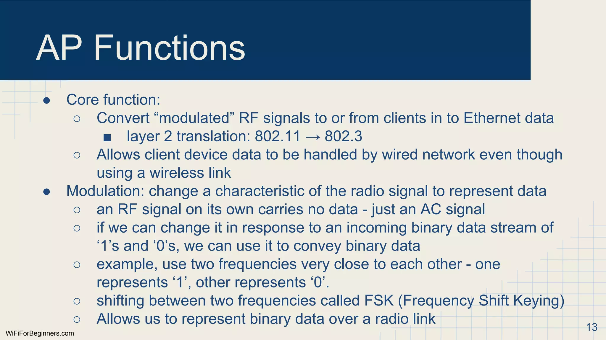 WiFiForBeginners.com
AP Functions
● Core function:
○ Convert “modulated” RF signals to or from clients in to Ethernet data
■ layer 2 translation: 802.11 → 802.3
○ Allows client device data to be handled by wired network even though
using a wireless link
● Modulation: change a characteristic of the radio signal to represent data
○ an RF signal on its own carries no data - just an AC signal
○ if we can change it in response to an incoming binary data stream of
‘1’s and ‘0’s, we can use it to convey binary data
○ example, use two frequencies very close to each other - one
represents ‘1’, other represents ‘0’.
○ shifting between two frequencies called FSK (Frequency Shift Keying)
○ Allows us to represent binary data over a radio link 13
 
