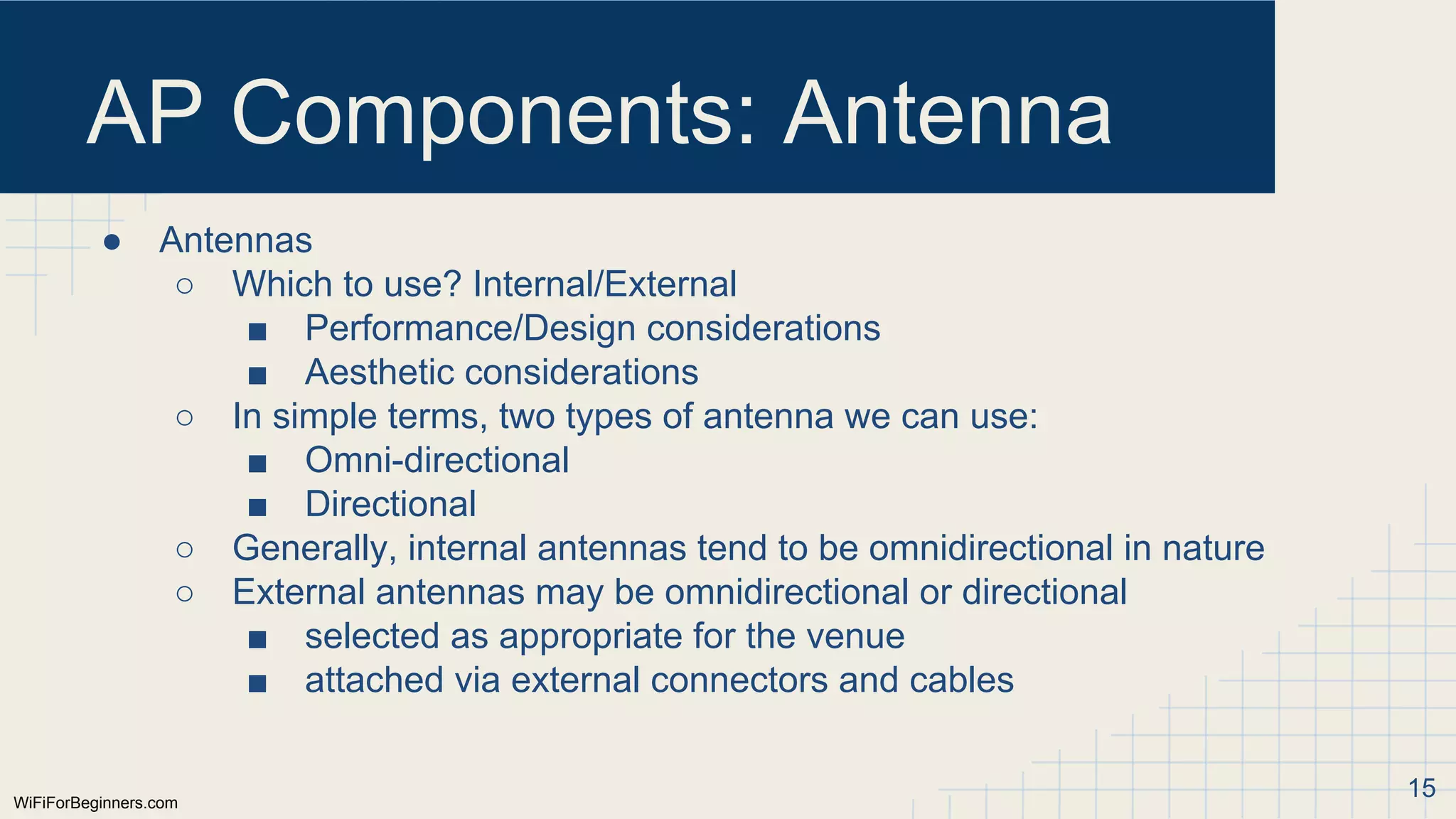 WiFiForBeginners.com
AP Components: Antenna
● Antennas
○ Which to use? Internal/External
■ Performance/Design considerations
■ Aesthetic considerations
○ In simple terms, two types of antenna we can use:
■ Omni-directional
■ Directional
○ Generally, internal antennas tend to be omnidirectional in nature
○ External antennas may be omnidirectional or directional
■ selected as appropriate for the venue
■ attached via external connectors and cables
15
 
