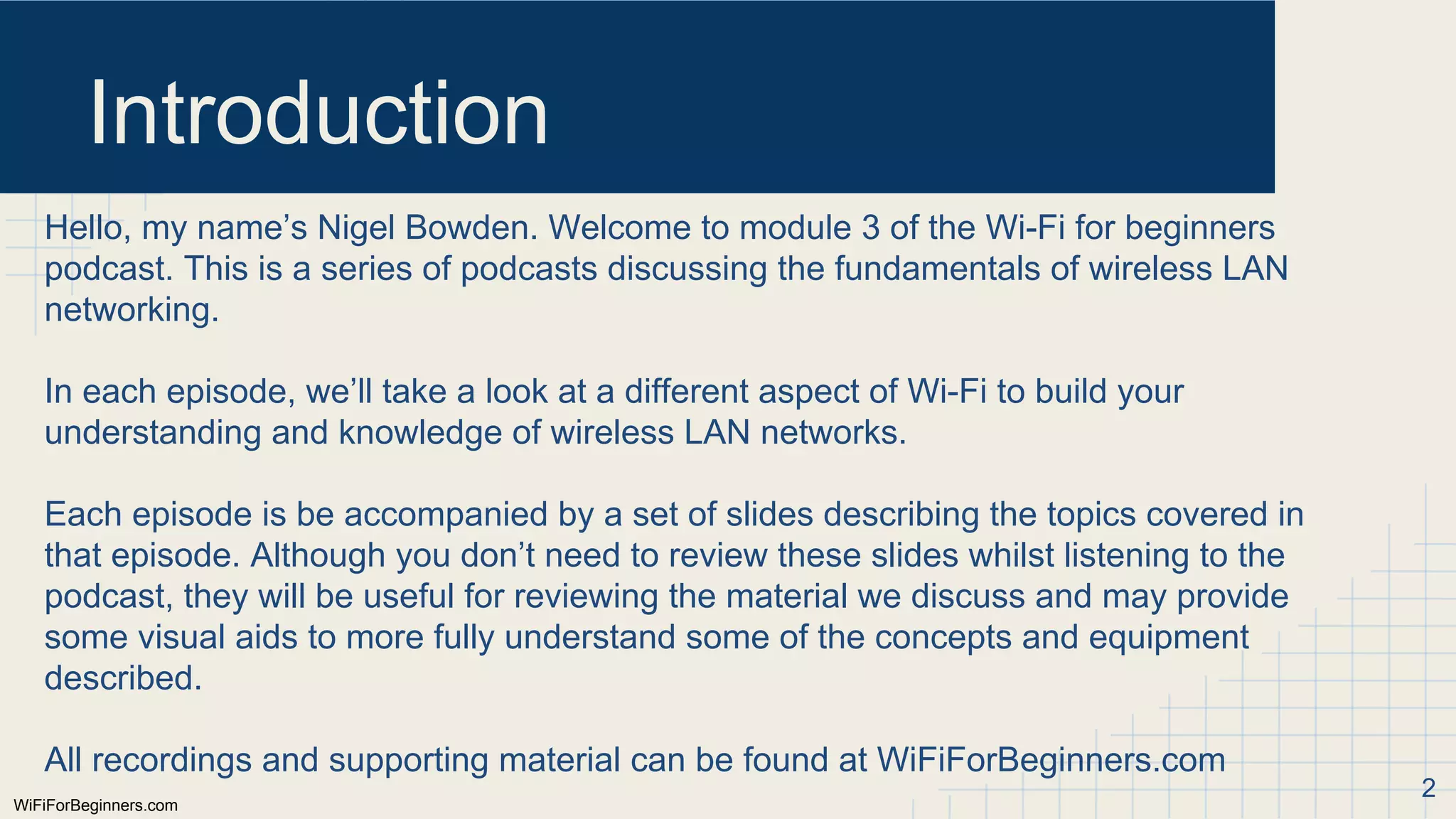 WiFiForBeginners.com
Introduction
Hello, my name’s Nigel Bowden. Welcome to module 3 of the Wi-Fi for beginners
podcast. This is a series of podcasts discussing the fundamentals of wireless LAN
networking.
In each episode, we’ll take a look at a different aspect of Wi-Fi to build your
understanding and knowledge of wireless LAN networks.
Each episode is be accompanied by a set of slides describing the topics covered in
that episode. Although you don’t need to review these slides whilst listening to the
podcast, they will be useful for reviewing the material we discuss and may provide
some visual aids to more fully understand some of the concepts and equipment
described.
All recordings and supporting material can be found at WiFiForBeginners.com
2
 