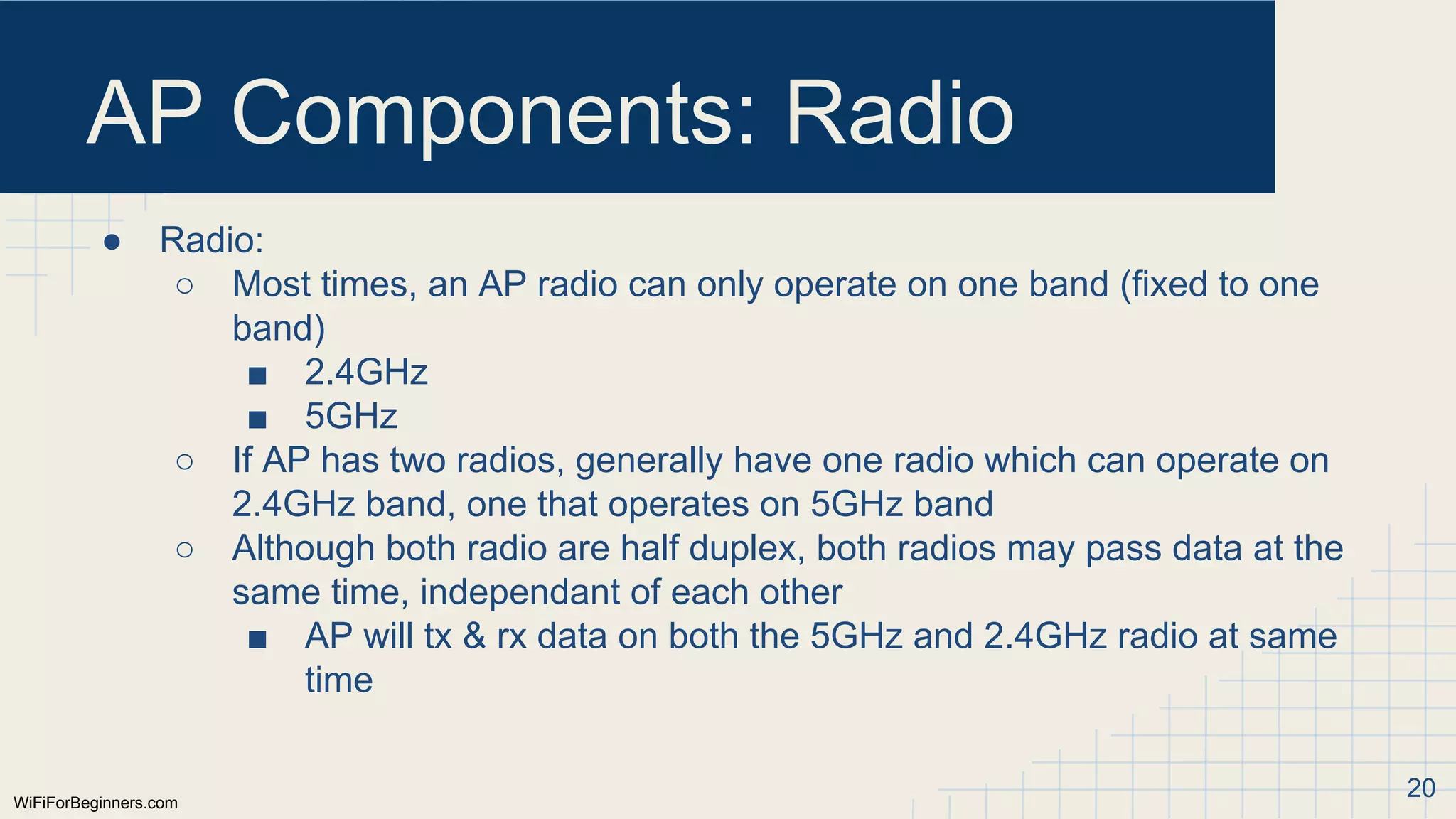 WiFiForBeginners.com
AP Components: Radio
● Radio:
○ Most times, an AP radio can only operate on one band (fixed to one
band)
■ 2.4GHz
■ 5GHz
○ If AP has two radios, generally have one radio which can operate on
2.4GHz band, one that operates on 5GHz band
○ Although both radio are half duplex, both radios may pass data at the
same time, independant of each other
■ AP will tx & rx data on both the 5GHz and 2.4GHz radio at same
time
20
 
