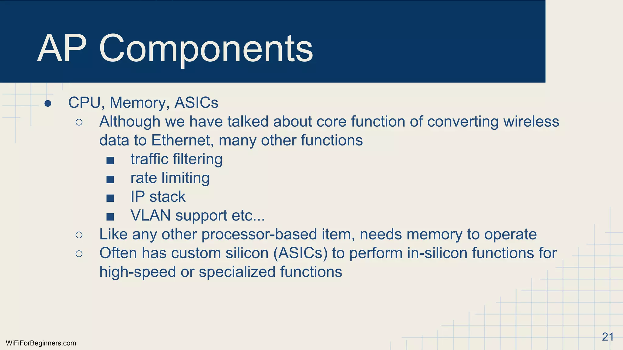 WiFiForBeginners.com
AP Components
● CPU, Memory, ASICs
○ Although we have talked about core function of converting wireless
data to Ethernet, many other functions
■ traffic filtering
■ rate limiting
■ IP stack
■ VLAN support etc...
○ Like any other processor-based item, needs memory to operate
○ Often has custom silicon (ASICs) to perform in-silicon functions for
high-speed or specialized functions
21
 