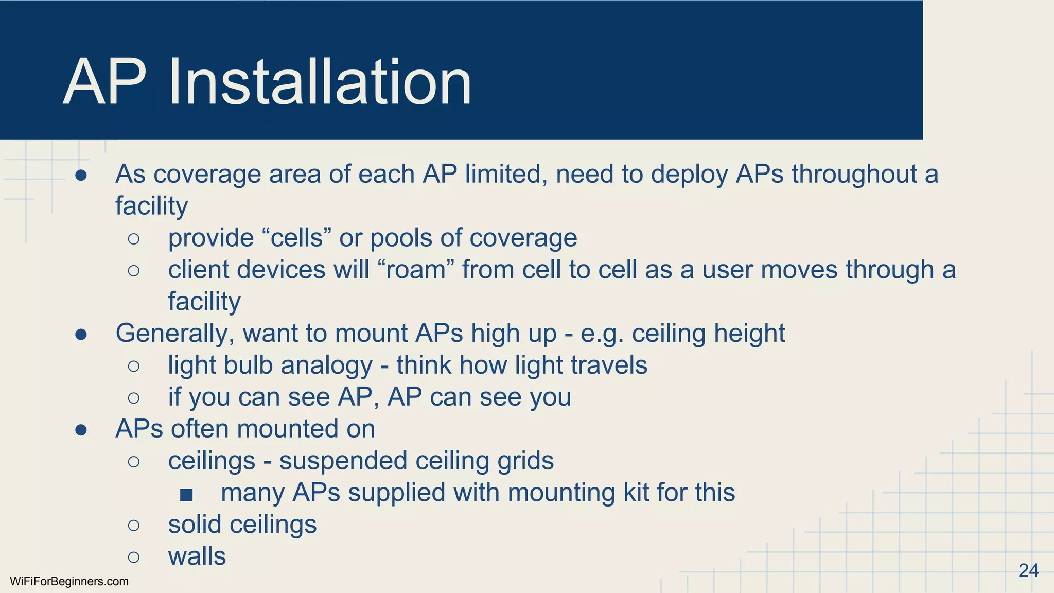 WiFiForBeginners.com
AP Installation
● As coverage area of each AP limited, need to deploy APs throughout a
facility
○ provide “cells” or pools of coverage
○ client devices will “roam” from cell to cell as a user moves through a
facility
● Generally, want to mount APs high up - e.g. ceiling height
○ light bulb analogy - think how light travels
○ if you can see AP, AP can see you
● APs often mounted on
○ ceilings - suspended ceiling grids
■ many APs supplied with mounting kit for this
○ solid ceilings
○ walls 24
 