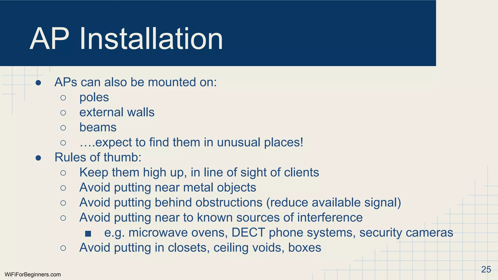 WiFiForBeginners.com
AP Installation
● APs can also be mounted on:
○ poles
○ external walls
○ beams
○ ….expect to find them in unusual places!
● Rules of thumb:
○ Keep them high up, in line of sight of clients
○ Avoid putting near metal objects
○ Avoid putting behind obstructions (reduce available signal)
○ Avoid putting near to known sources of interference
■ e.g. microwave ovens, DECT phone systems, security cameras
○ Avoid putting in closets, ceiling voids, boxes
25
 