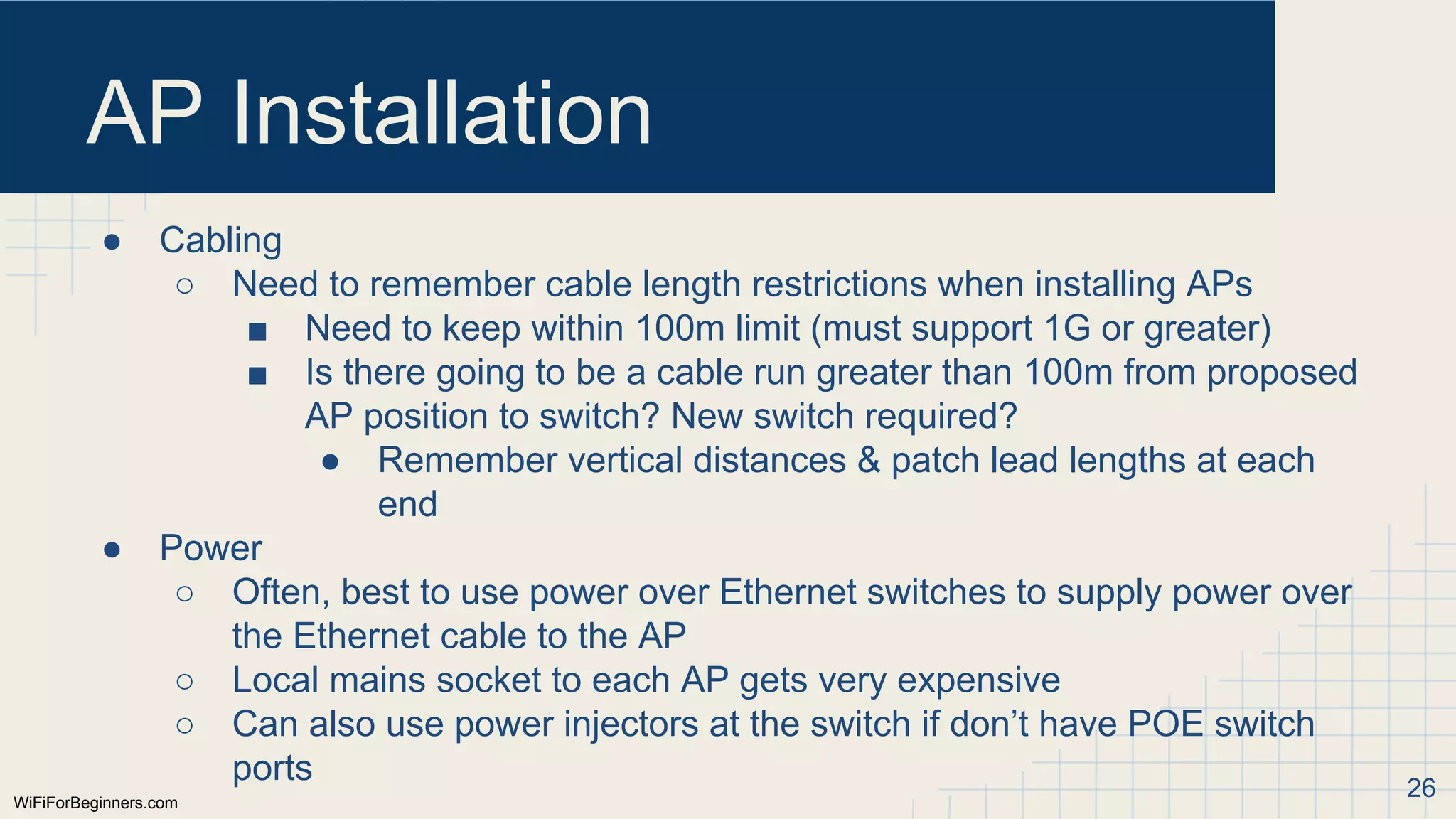 WiFiForBeginners.com
AP Installation
● Cabling
○ Need to remember cable length restrictions when installing APs
■ Need to keep within 100m limit (must support 1G or greater)
■ Is there going to be a cable run greater than 100m from proposed
AP position to switch? New switch required?
● Remember vertical distances & patch lead lengths at each
end
● Power
○ Often, best to use power over Ethernet switches to supply power over
the Ethernet cable to the AP
○ Local mains socket to each AP gets very expensive
○ Can also use power injectors at the switch if don’t have POE switch
ports 26
 