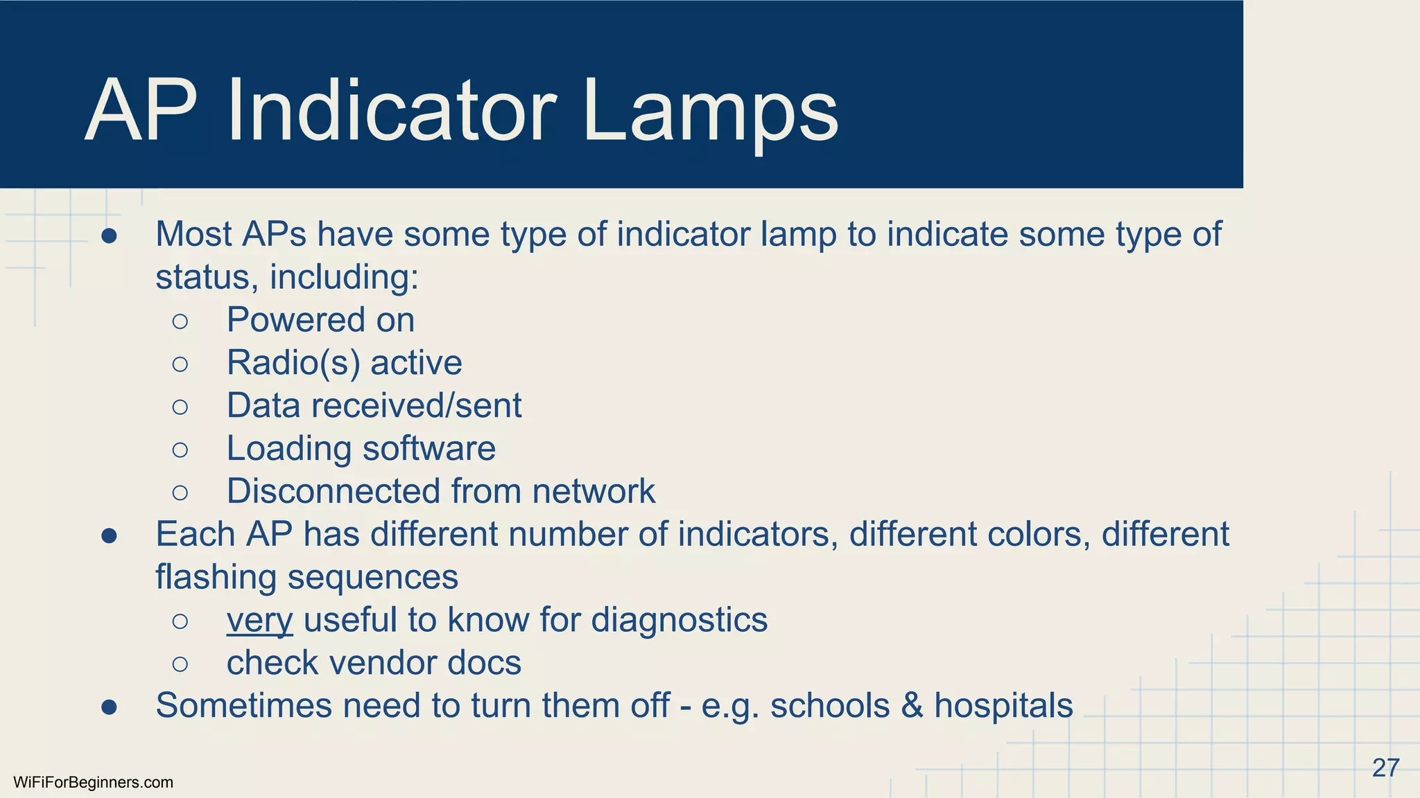 WiFiForBeginners.com
AP Indicator Lamps
● Most APs have some type of indicator lamp to indicate some type of
status, including:
○ Powered on
○ Radio(s) active
○ Data received/sent
○ Loading software
○ Disconnected from network
● Each AP has different number of indicators, different colors, different
flashing sequences
○ very useful to know for diagnostics
○ check vendor docs
● Sometimes need to turn them off - e.g. schools & hospitals
27
 